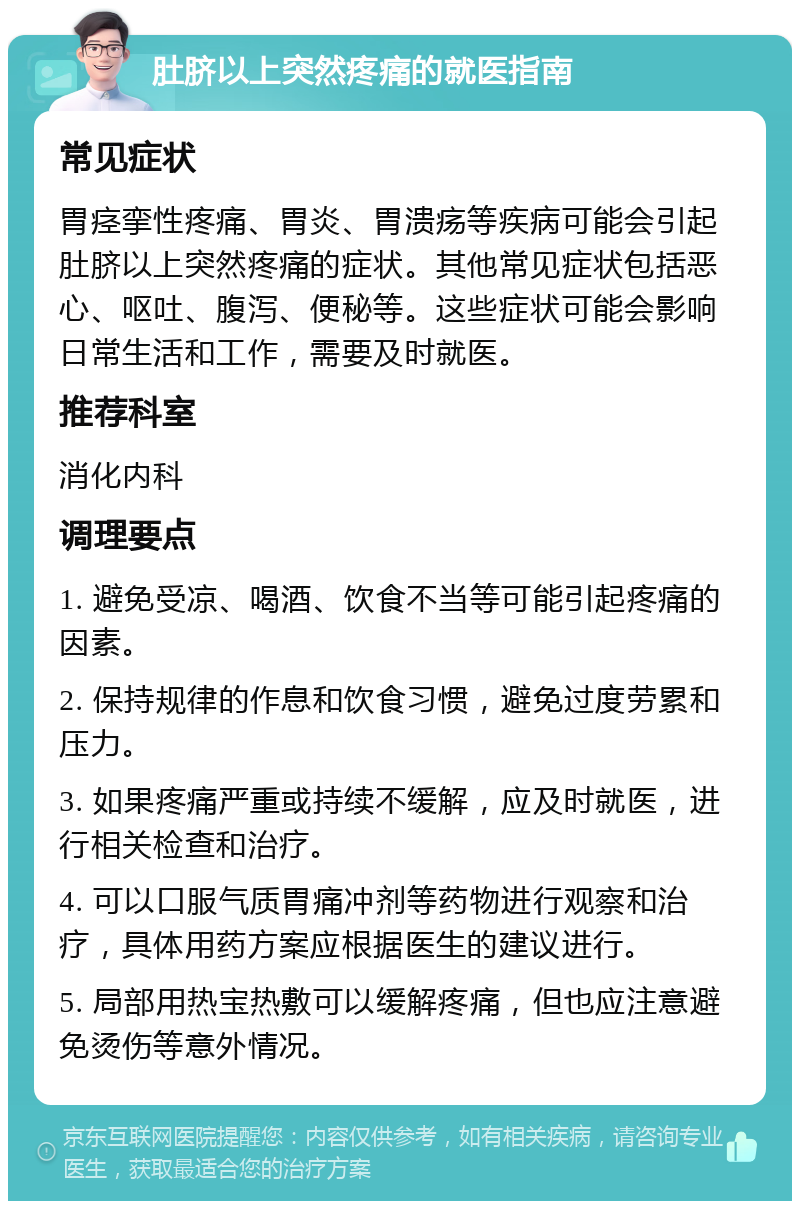 肚脐以上突然疼痛的就医指南 常见症状 胃痉挛性疼痛、胃炎、胃溃疡等疾病可能会引起肚脐以上突然疼痛的症状。其他常见症状包括恶心、呕吐、腹泻、便秘等。这些症状可能会影响日常生活和工作，需要及时就医。 推荐科室 消化内科 调理要点 1. 避免受凉、喝酒、饮食不当等可能引起疼痛的因素。 2. 保持规律的作息和饮食习惯，避免过度劳累和压力。 3. 如果疼痛严重或持续不缓解，应及时就医，进行相关检查和治疗。 4. 可以口服气质胃痛冲剂等药物进行观察和治疗，具体用药方案应根据医生的建议进行。 5. 局部用热宝热敷可以缓解疼痛，但也应注意避免烫伤等意外情况。