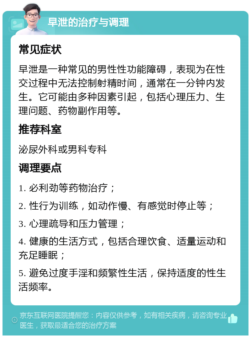 早泄的治疗与调理 常见症状 早泄是一种常见的男性性功能障碍，表现为在性交过程中无法控制射精时间，通常在一分钟内发生。它可能由多种因素引起，包括心理压力、生理问题、药物副作用等。 推荐科室 泌尿外科或男科专科 调理要点 1. 必利劲等药物治疗； 2. 性行为训练，如动作慢、有感觉时停止等； 3. 心理疏导和压力管理； 4. 健康的生活方式，包括合理饮食、适量运动和充足睡眠； 5. 避免过度手淫和频繁性生活，保持适度的性生活频率。