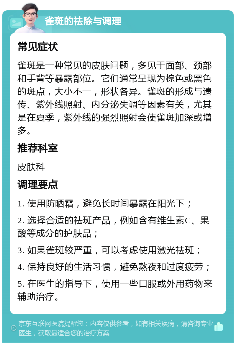 雀斑的祛除与调理 常见症状 雀斑是一种常见的皮肤问题，多见于面部、颈部和手背等暴露部位。它们通常呈现为棕色或黑色的斑点，大小不一，形状各异。雀斑的形成与遗传、紫外线照射、内分泌失调等因素有关，尤其是在夏季，紫外线的强烈照射会使雀斑加深或增多。 推荐科室 皮肤科 调理要点 1. 使用防晒霜，避免长时间暴露在阳光下； 2. 选择合适的祛斑产品，例如含有维生素C、果酸等成分的护肤品； 3. 如果雀斑较严重，可以考虑使用激光祛斑； 4. 保持良好的生活习惯，避免熬夜和过度疲劳； 5. 在医生的指导下，使用一些口服或外用药物来辅助治疗。