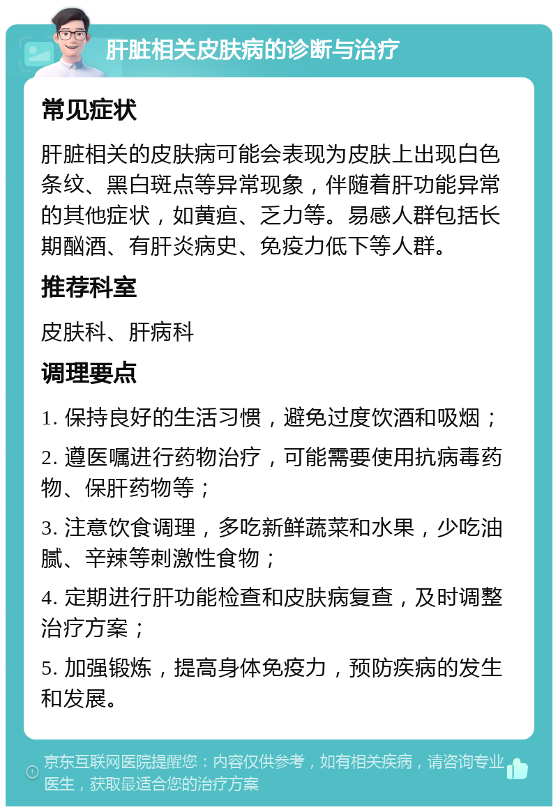 肝脏相关皮肤病的诊断与治疗 常见症状 肝脏相关的皮肤病可能会表现为皮肤上出现白色条纹、黑白斑点等异常现象，伴随着肝功能异常的其他症状，如黄疸、乏力等。易感人群包括长期酗酒、有肝炎病史、免疫力低下等人群。 推荐科室 皮肤科、肝病科 调理要点 1. 保持良好的生活习惯，避免过度饮酒和吸烟； 2. 遵医嘱进行药物治疗，可能需要使用抗病毒药物、保肝药物等； 3. 注意饮食调理，多吃新鲜蔬菜和水果，少吃油腻、辛辣等刺激性食物； 4. 定期进行肝功能检查和皮肤病复查，及时调整治疗方案； 5. 加强锻炼，提高身体免疫力，预防疾病的发生和发展。