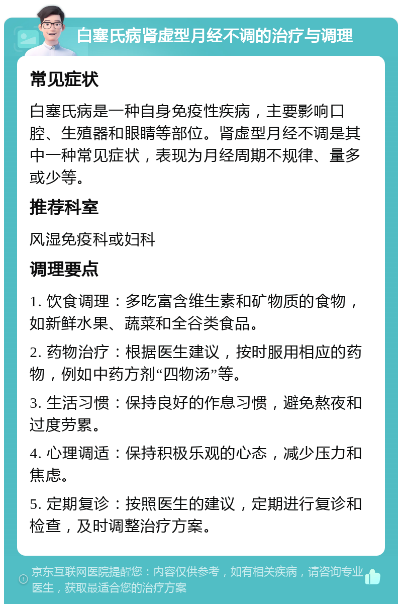 白塞氏病肾虚型月经不调的治疗与调理 常见症状 白塞氏病是一种自身免疫性疾病，主要影响口腔、生殖器和眼睛等部位。肾虚型月经不调是其中一种常见症状，表现为月经周期不规律、量多或少等。 推荐科室 风湿免疫科或妇科 调理要点 1. 饮食调理：多吃富含维生素和矿物质的食物，如新鲜水果、蔬菜和全谷类食品。 2. 药物治疗：根据医生建议，按时服用相应的药物，例如中药方剂“四物汤”等。 3. 生活习惯：保持良好的作息习惯，避免熬夜和过度劳累。 4. 心理调适：保持积极乐观的心态，减少压力和焦虑。 5. 定期复诊：按照医生的建议，定期进行复诊和检查，及时调整治疗方案。