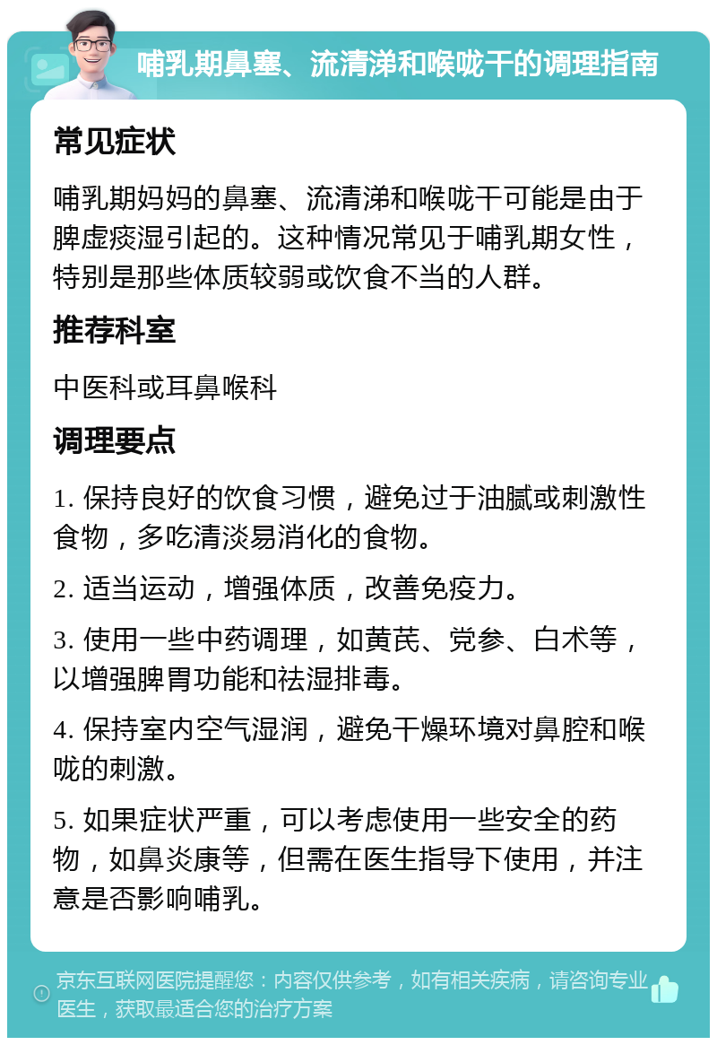 哺乳期鼻塞、流清涕和喉咙干的调理指南 常见症状 哺乳期妈妈的鼻塞、流清涕和喉咙干可能是由于脾虚痰湿引起的。这种情况常见于哺乳期女性，特别是那些体质较弱或饮食不当的人群。 推荐科室 中医科或耳鼻喉科 调理要点 1. 保持良好的饮食习惯，避免过于油腻或刺激性食物，多吃清淡易消化的食物。 2. 适当运动，增强体质，改善免疫力。 3. 使用一些中药调理，如黄芪、党参、白术等，以增强脾胃功能和祛湿排毒。 4. 保持室内空气湿润，避免干燥环境对鼻腔和喉咙的刺激。 5. 如果症状严重，可以考虑使用一些安全的药物，如鼻炎康等，但需在医生指导下使用，并注意是否影响哺乳。