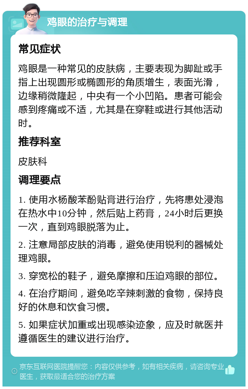 鸡眼的治疗与调理 常见症状 鸡眼是一种常见的皮肤病，主要表现为脚趾或手指上出现圆形或椭圆形的角质增生，表面光滑，边缘稍微隆起，中央有一个小凹陷。患者可能会感到疼痛或不适，尤其是在穿鞋或进行其他活动时。 推荐科室 皮肤科 调理要点 1. 使用水杨酸苯酚贴膏进行治疗，先将患处浸泡在热水中10分钟，然后贴上药膏，24小时后更换一次，直到鸡眼脱落为止。 2. 注意局部皮肤的消毒，避免使用锐利的器械处理鸡眼。 3. 穿宽松的鞋子，避免摩擦和压迫鸡眼的部位。 4. 在治疗期间，避免吃辛辣刺激的食物，保持良好的休息和饮食习惯。 5. 如果症状加重或出现感染迹象，应及时就医并遵循医生的建议进行治疗。