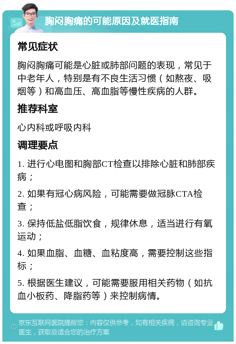 胸闷胸痛的可能原因及就医指南 常见症状 胸闷胸痛可能是心脏或肺部问题的表现，常见于中老年人，特别是有不良生活习惯（如熬夜、吸烟等）和高血压、高血脂等慢性疾病的人群。 推荐科室 心内科或呼吸内科 调理要点 1. 进行心电图和胸部CT检查以排除心脏和肺部疾病； 2. 如果有冠心病风险，可能需要做冠脉CTA检查； 3. 保持低盐低脂饮食，规律休息，适当进行有氧运动； 4. 如果血脂、血糖、血粘度高，需要控制这些指标； 5. 根据医生建议，可能需要服用相关药物（如抗血小板药、降脂药等）来控制病情。