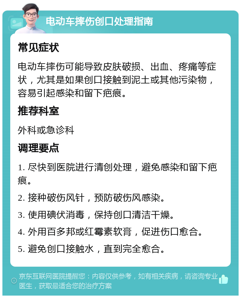 电动车摔伤创口处理指南 常见症状 电动车摔伤可能导致皮肤破损、出血、疼痛等症状，尤其是如果创口接触到泥土或其他污染物，容易引起感染和留下疤痕。 推荐科室 外科或急诊科 调理要点 1. 尽快到医院进行清创处理，避免感染和留下疤痕。 2. 接种破伤风针，预防破伤风感染。 3. 使用碘伏消毒，保持创口清洁干燥。 4. 外用百多邦或红霉素软膏，促进伤口愈合。 5. 避免创口接触水，直到完全愈合。