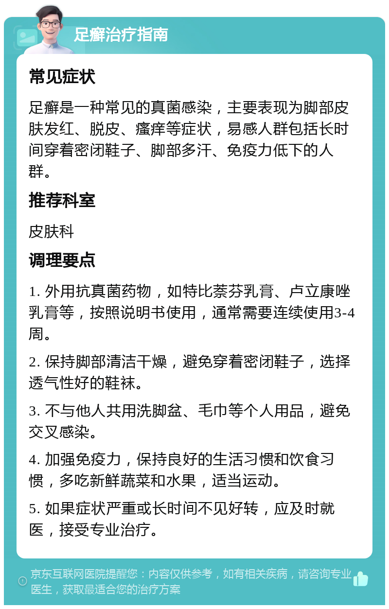 足癣治疗指南 常见症状 足癣是一种常见的真菌感染，主要表现为脚部皮肤发红、脱皮、瘙痒等症状，易感人群包括长时间穿着密闭鞋子、脚部多汗、免疫力低下的人群。 推荐科室 皮肤科 调理要点 1. 外用抗真菌药物，如特比萘芬乳膏、卢立康唑乳膏等，按照说明书使用，通常需要连续使用3-4周。 2. 保持脚部清洁干燥，避免穿着密闭鞋子，选择透气性好的鞋袜。 3. 不与他人共用洗脚盆、毛巾等个人用品，避免交叉感染。 4. 加强免疫力，保持良好的生活习惯和饮食习惯，多吃新鲜蔬菜和水果，适当运动。 5. 如果症状严重或长时间不见好转，应及时就医，接受专业治疗。