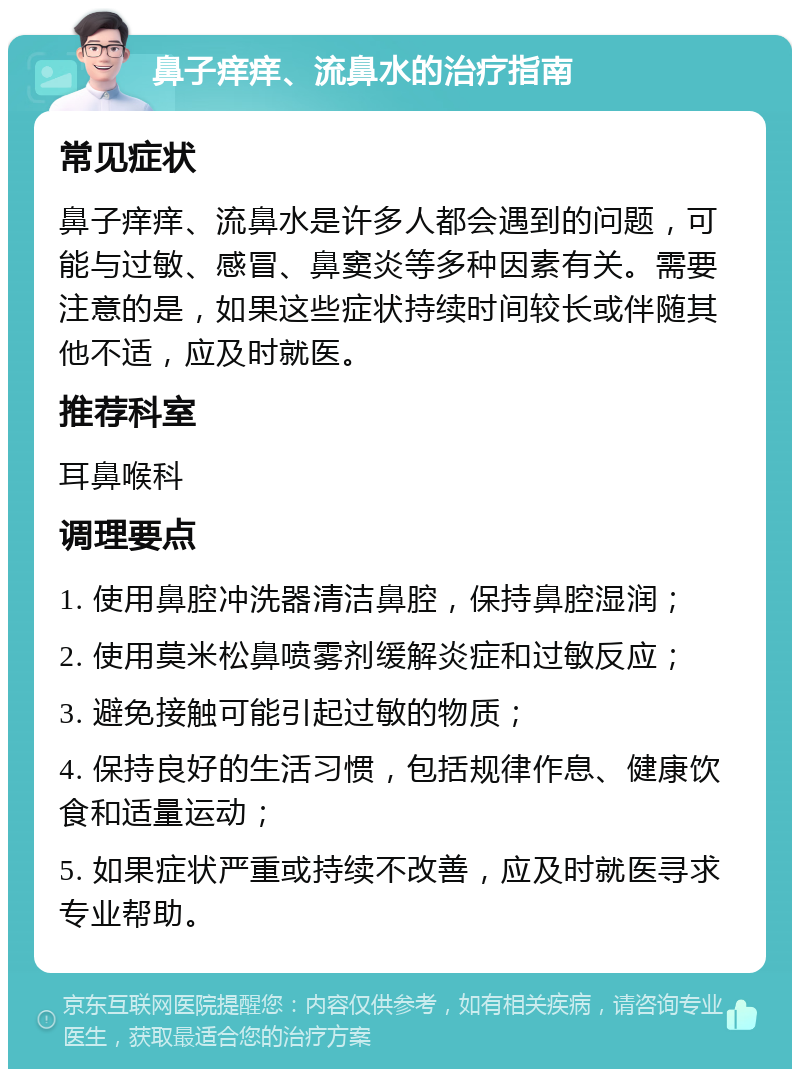 鼻子痒痒、流鼻水的治疗指南 常见症状 鼻子痒痒、流鼻水是许多人都会遇到的问题，可能与过敏、感冒、鼻窦炎等多种因素有关。需要注意的是，如果这些症状持续时间较长或伴随其他不适，应及时就医。 推荐科室 耳鼻喉科 调理要点 1. 使用鼻腔冲洗器清洁鼻腔，保持鼻腔湿润； 2. 使用莫米松鼻喷雾剂缓解炎症和过敏反应； 3. 避免接触可能引起过敏的物质； 4. 保持良好的生活习惯，包括规律作息、健康饮食和适量运动； 5. 如果症状严重或持续不改善，应及时就医寻求专业帮助。