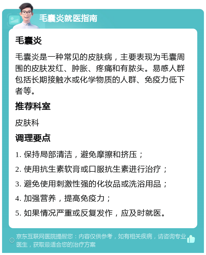 毛囊炎就医指南 毛囊炎 毛囊炎是一种常见的皮肤病，主要表现为毛囊周围的皮肤发红、肿胀、疼痛和有脓头。易感人群包括长期接触水或化学物质的人群、免疫力低下者等。 推荐科室 皮肤科 调理要点 1. 保持局部清洁，避免摩擦和挤压； 2. 使用抗生素软膏或口服抗生素进行治疗； 3. 避免使用刺激性强的化妆品或洗浴用品； 4. 加强营养，提高免疫力； 5. 如果情况严重或反复发作，应及时就医。