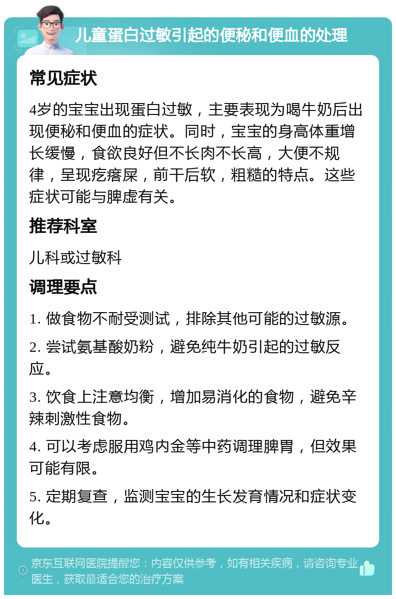 儿童蛋白过敏引起的便秘和便血的处理 常见症状 4岁的宝宝出现蛋白过敏，主要表现为喝牛奶后出现便秘和便血的症状。同时，宝宝的身高体重增长缓慢，食欲良好但不长肉不长高，大便不规律，呈现疙瘩屎，前干后软，粗糙的特点。这些症状可能与脾虚有关。 推荐科室 儿科或过敏科 调理要点 1. 做食物不耐受测试，排除其他可能的过敏源。 2. 尝试氨基酸奶粉，避免纯牛奶引起的过敏反应。 3. 饮食上注意均衡，增加易消化的食物，避免辛辣刺激性食物。 4. 可以考虑服用鸡内金等中药调理脾胃，但效果可能有限。 5. 定期复查，监测宝宝的生长发育情况和症状变化。