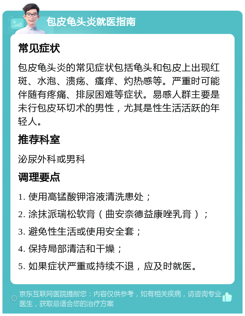 包皮龟头炎就医指南 常见症状 包皮龟头炎的常见症状包括龟头和包皮上出现红斑、水泡、溃疡、瘙痒、灼热感等。严重时可能伴随有疼痛、排尿困难等症状。易感人群主要是未行包皮环切术的男性，尤其是性生活活跃的年轻人。 推荐科室 泌尿外科或男科 调理要点 1. 使用高锰酸钾溶液清洗患处； 2. 涂抹派瑞松软膏（曲安奈德益康唑乳膏）； 3. 避免性生活或使用安全套； 4. 保持局部清洁和干燥； 5. 如果症状严重或持续不退，应及时就医。