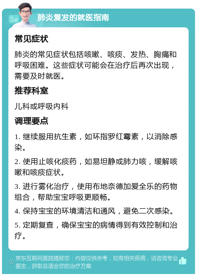 肺炎复发的就医指南 常见症状 肺炎的常见症状包括咳嗽、咳痰、发热、胸痛和呼吸困难。这些症状可能会在治疗后再次出现，需要及时就医。 推荐科室 儿科或呼吸内科 调理要点 1. 继续服用抗生素，如环指罗红霉素，以消除感染。 2. 使用止咳化痰药，如易坦静或肺力咳，缓解咳嗽和咳痰症状。 3. 进行雾化治疗，使用布地奈德加爱全乐的药物组合，帮助宝宝呼吸更顺畅。 4. 保持宝宝的环境清洁和通风，避免二次感染。 5. 定期复查，确保宝宝的病情得到有效控制和治疗。