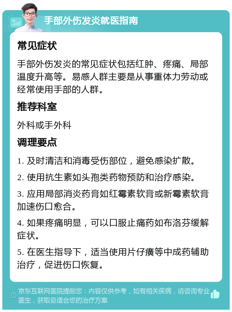 手部外伤发炎就医指南 常见症状 手部外伤发炎的常见症状包括红肿、疼痛、局部温度升高等。易感人群主要是从事重体力劳动或经常使用手部的人群。 推荐科室 外科或手外科 调理要点 1. 及时清洁和消毒受伤部位，避免感染扩散。 2. 使用抗生素如头孢类药物预防和治疗感染。 3. 应用局部消炎药膏如红霉素软膏或新霉素软膏加速伤口愈合。 4. 如果疼痛明显，可以口服止痛药如布洛芬缓解症状。 5. 在医生指导下，适当使用片仔癀等中成药辅助治疗，促进伤口恢复。