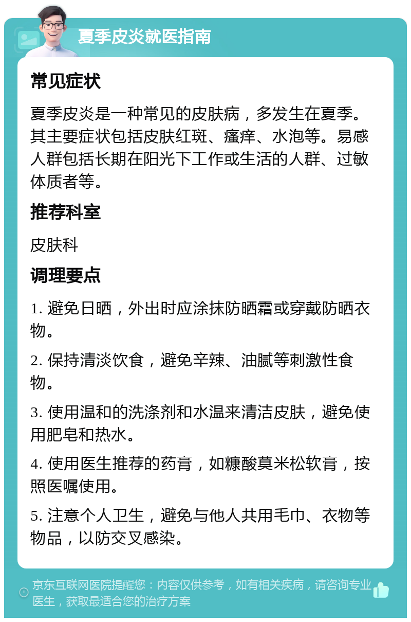 夏季皮炎就医指南 常见症状 夏季皮炎是一种常见的皮肤病，多发生在夏季。其主要症状包括皮肤红斑、瘙痒、水泡等。易感人群包括长期在阳光下工作或生活的人群、过敏体质者等。 推荐科室 皮肤科 调理要点 1. 避免日晒，外出时应涂抹防晒霜或穿戴防晒衣物。 2. 保持清淡饮食，避免辛辣、油腻等刺激性食物。 3. 使用温和的洗涤剂和水温来清洁皮肤，避免使用肥皂和热水。 4. 使用医生推荐的药膏，如糠酸莫米松软膏，按照医嘱使用。 5. 注意个人卫生，避免与他人共用毛巾、衣物等物品，以防交叉感染。