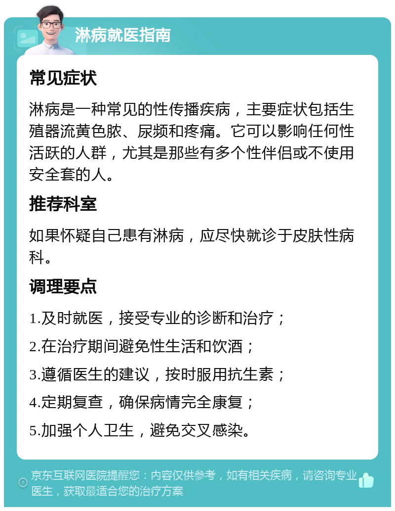 淋病就医指南 常见症状 淋病是一种常见的性传播疾病，主要症状包括生殖器流黄色脓、尿频和疼痛。它可以影响任何性活跃的人群，尤其是那些有多个性伴侣或不使用安全套的人。 推荐科室 如果怀疑自己患有淋病，应尽快就诊于皮肤性病科。 调理要点 1.及时就医，接受专业的诊断和治疗； 2.在治疗期间避免性生活和饮酒； 3.遵循医生的建议，按时服用抗生素； 4.定期复查，确保病情完全康复； 5.加强个人卫生，避免交叉感染。