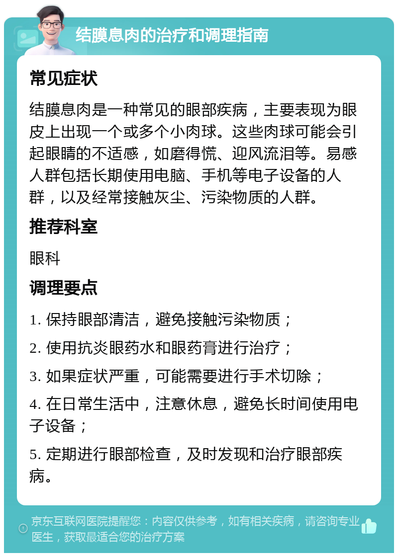 结膜息肉的治疗和调理指南 常见症状 结膜息肉是一种常见的眼部疾病，主要表现为眼皮上出现一个或多个小肉球。这些肉球可能会引起眼睛的不适感，如磨得慌、迎风流泪等。易感人群包括长期使用电脑、手机等电子设备的人群，以及经常接触灰尘、污染物质的人群。 推荐科室 眼科 调理要点 1. 保持眼部清洁，避免接触污染物质； 2. 使用抗炎眼药水和眼药膏进行治疗； 3. 如果症状严重，可能需要进行手术切除； 4. 在日常生活中，注意休息，避免长时间使用电子设备； 5. 定期进行眼部检查，及时发现和治疗眼部疾病。