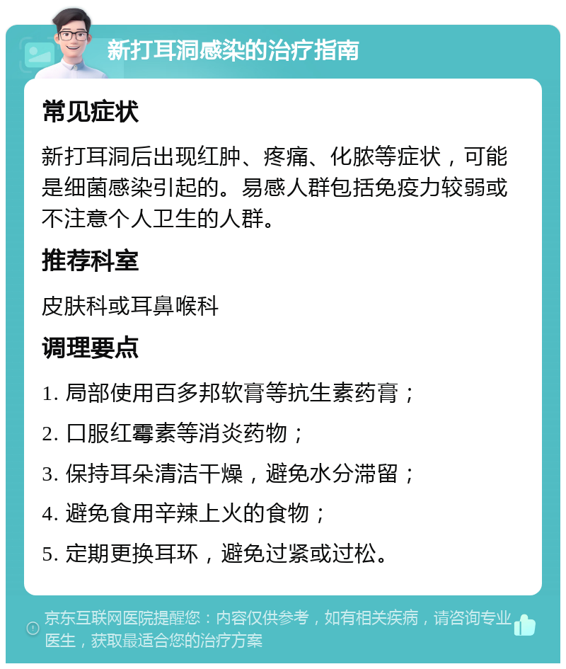 新打耳洞感染的治疗指南 常见症状 新打耳洞后出现红肿、疼痛、化脓等症状，可能是细菌感染引起的。易感人群包括免疫力较弱或不注意个人卫生的人群。 推荐科室 皮肤科或耳鼻喉科 调理要点 1. 局部使用百多邦软膏等抗生素药膏； 2. 口服红霉素等消炎药物； 3. 保持耳朵清洁干燥，避免水分滞留； 4. 避免食用辛辣上火的食物； 5. 定期更换耳环，避免过紧或过松。