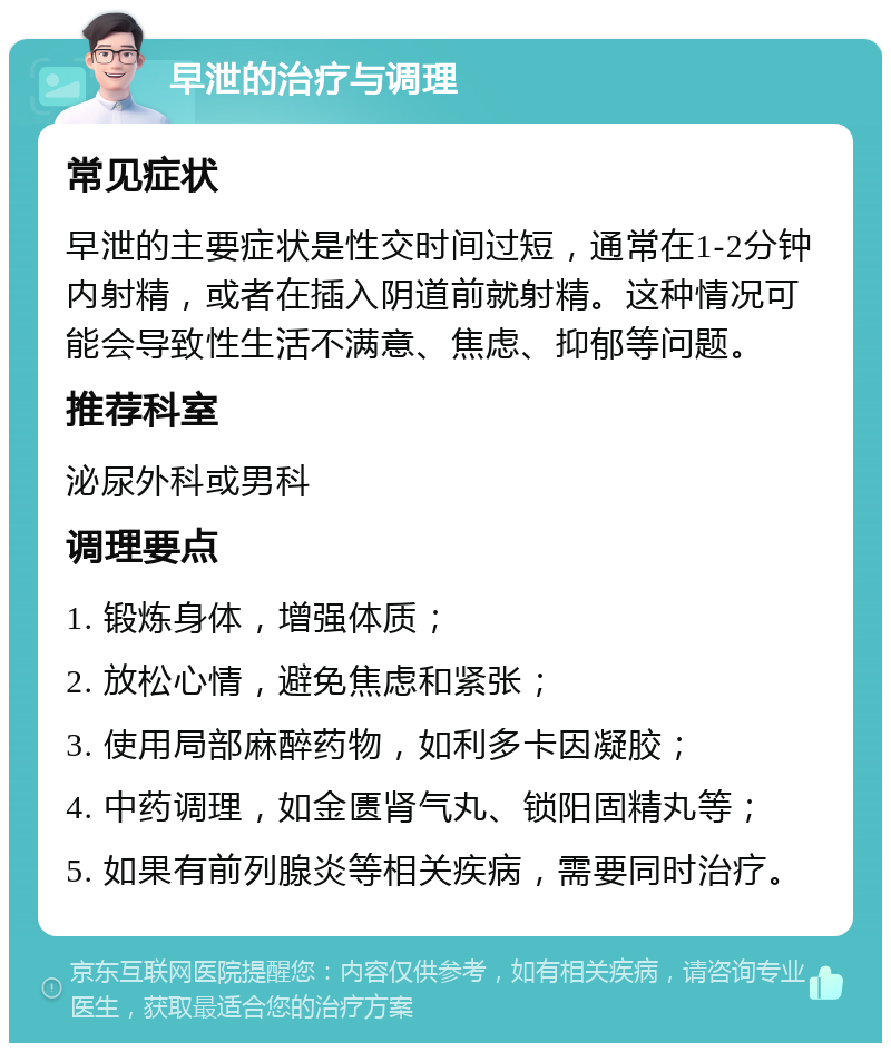 早泄的治疗与调理 常见症状 早泄的主要症状是性交时间过短，通常在1-2分钟内射精，或者在插入阴道前就射精。这种情况可能会导致性生活不满意、焦虑、抑郁等问题。 推荐科室 泌尿外科或男科 调理要点 1. 锻炼身体，增强体质； 2. 放松心情，避免焦虑和紧张； 3. 使用局部麻醉药物，如利多卡因凝胶； 4. 中药调理，如金匮肾气丸、锁阳固精丸等； 5. 如果有前列腺炎等相关疾病，需要同时治疗。