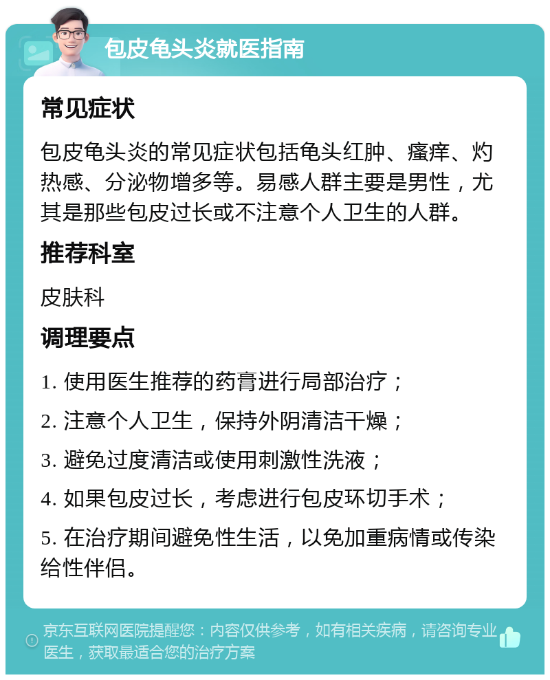 包皮龟头炎就医指南 常见症状 包皮龟头炎的常见症状包括龟头红肿、瘙痒、灼热感、分泌物增多等。易感人群主要是男性，尤其是那些包皮过长或不注意个人卫生的人群。 推荐科室 皮肤科 调理要点 1. 使用医生推荐的药膏进行局部治疗； 2. 注意个人卫生，保持外阴清洁干燥； 3. 避免过度清洁或使用刺激性洗液； 4. 如果包皮过长，考虑进行包皮环切手术； 5. 在治疗期间避免性生活，以免加重病情或传染给性伴侣。