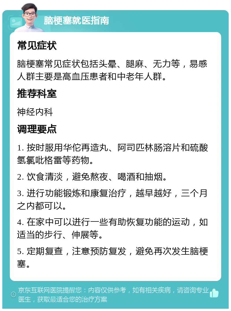 脑梗塞就医指南 常见症状 脑梗塞常见症状包括头晕、腿麻、无力等，易感人群主要是高血压患者和中老年人群。 推荐科室 神经内科 调理要点 1. 按时服用华佗再造丸、阿司匹林肠溶片和硫酸氢氯吡格雷等药物。 2. 饮食清淡，避免熬夜、喝酒和抽烟。 3. 进行功能锻炼和康复治疗，越早越好，三个月之内都可以。 4. 在家中可以进行一些有助恢复功能的运动，如适当的步行、伸展等。 5. 定期复查，注意预防复发，避免再次发生脑梗塞。