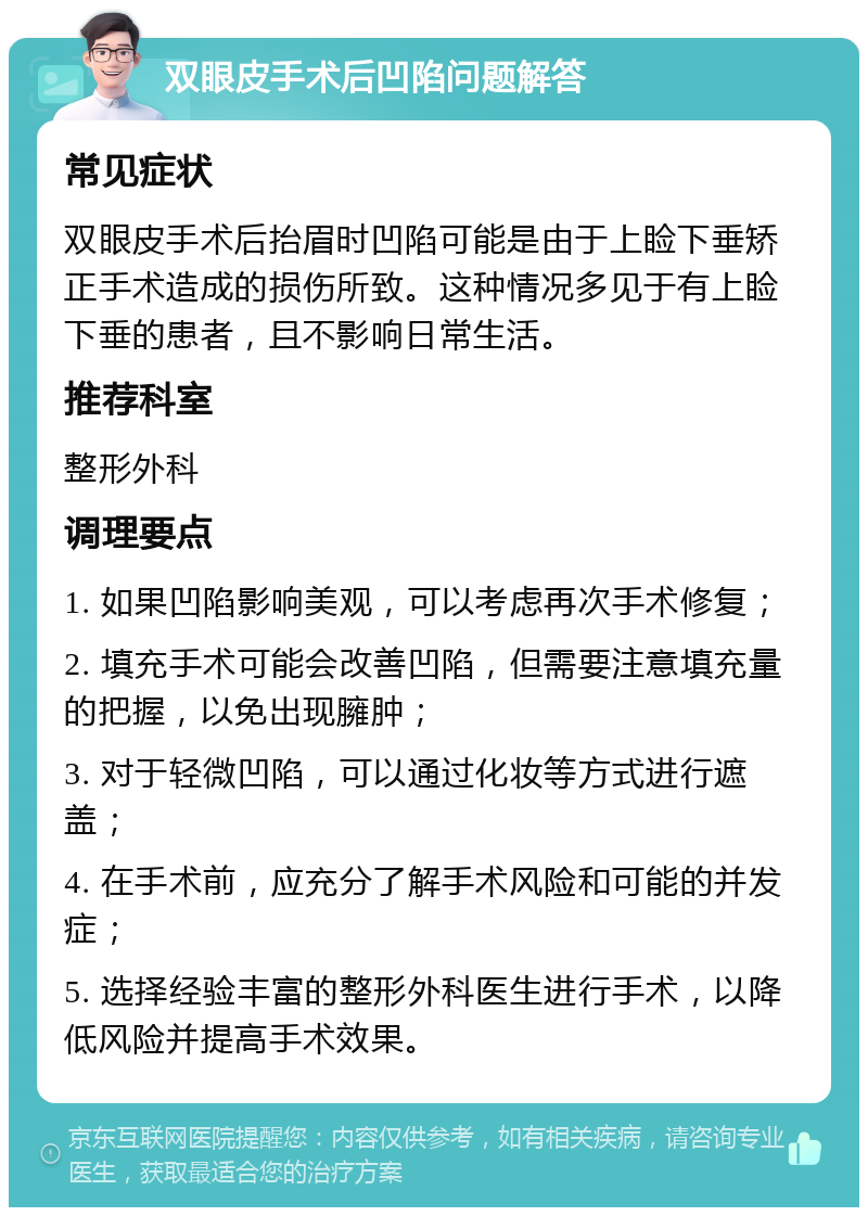 双眼皮手术后凹陷问题解答 常见症状 双眼皮手术后抬眉时凹陷可能是由于上睑下垂矫正手术造成的损伤所致。这种情况多见于有上睑下垂的患者，且不影响日常生活。 推荐科室 整形外科 调理要点 1. 如果凹陷影响美观，可以考虑再次手术修复； 2. 填充手术可能会改善凹陷，但需要注意填充量的把握，以免出现臃肿； 3. 对于轻微凹陷，可以通过化妆等方式进行遮盖； 4. 在手术前，应充分了解手术风险和可能的并发症； 5. 选择经验丰富的整形外科医生进行手术，以降低风险并提高手术效果。