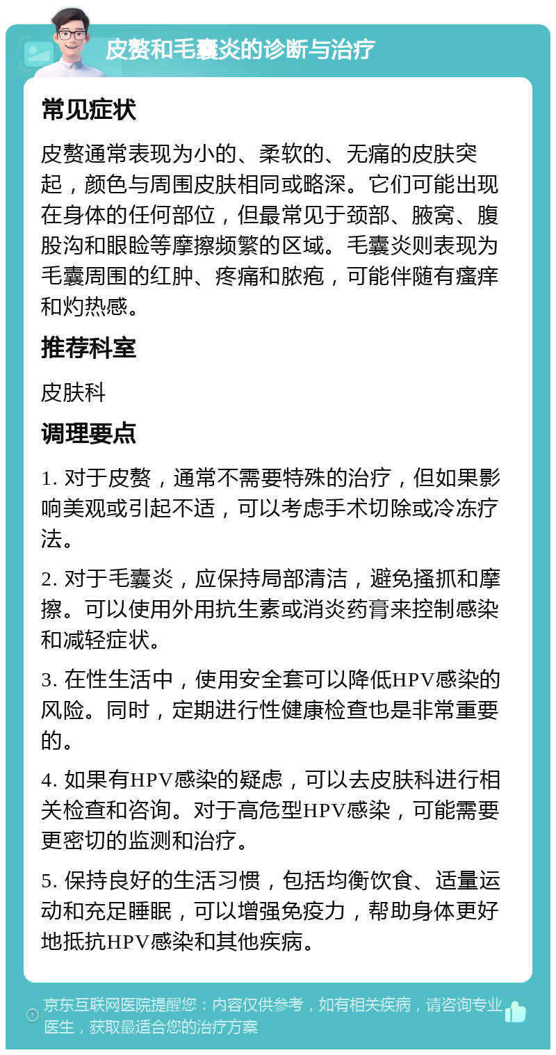 皮赘和毛囊炎的诊断与治疗 常见症状 皮赘通常表现为小的、柔软的、无痛的皮肤突起，颜色与周围皮肤相同或略深。它们可能出现在身体的任何部位，但最常见于颈部、腋窝、腹股沟和眼睑等摩擦频繁的区域。毛囊炎则表现为毛囊周围的红肿、疼痛和脓疱，可能伴随有瘙痒和灼热感。 推荐科室 皮肤科 调理要点 1. 对于皮赘，通常不需要特殊的治疗，但如果影响美观或引起不适，可以考虑手术切除或冷冻疗法。 2. 对于毛囊炎，应保持局部清洁，避免搔抓和摩擦。可以使用外用抗生素或消炎药膏来控制感染和减轻症状。 3. 在性生活中，使用安全套可以降低HPV感染的风险。同时，定期进行性健康检查也是非常重要的。 4. 如果有HPV感染的疑虑，可以去皮肤科进行相关检查和咨询。对于高危型HPV感染，可能需要更密切的监测和治疗。 5. 保持良好的生活习惯，包括均衡饮食、适量运动和充足睡眠，可以增强免疫力，帮助身体更好地抵抗HPV感染和其他疾病。