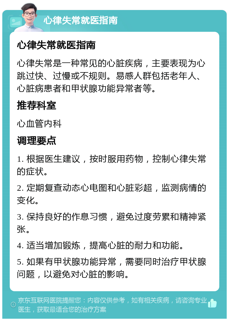 心律失常就医指南 心律失常就医指南 心律失常是一种常见的心脏疾病，主要表现为心跳过快、过慢或不规则。易感人群包括老年人、心脏病患者和甲状腺功能异常者等。 推荐科室 心血管内科 调理要点 1. 根据医生建议，按时服用药物，控制心律失常的症状。 2. 定期复查动态心电图和心脏彩超，监测病情的变化。 3. 保持良好的作息习惯，避免过度劳累和精神紧张。 4. 适当增加锻炼，提高心脏的耐力和功能。 5. 如果有甲状腺功能异常，需要同时治疗甲状腺问题，以避免对心脏的影响。