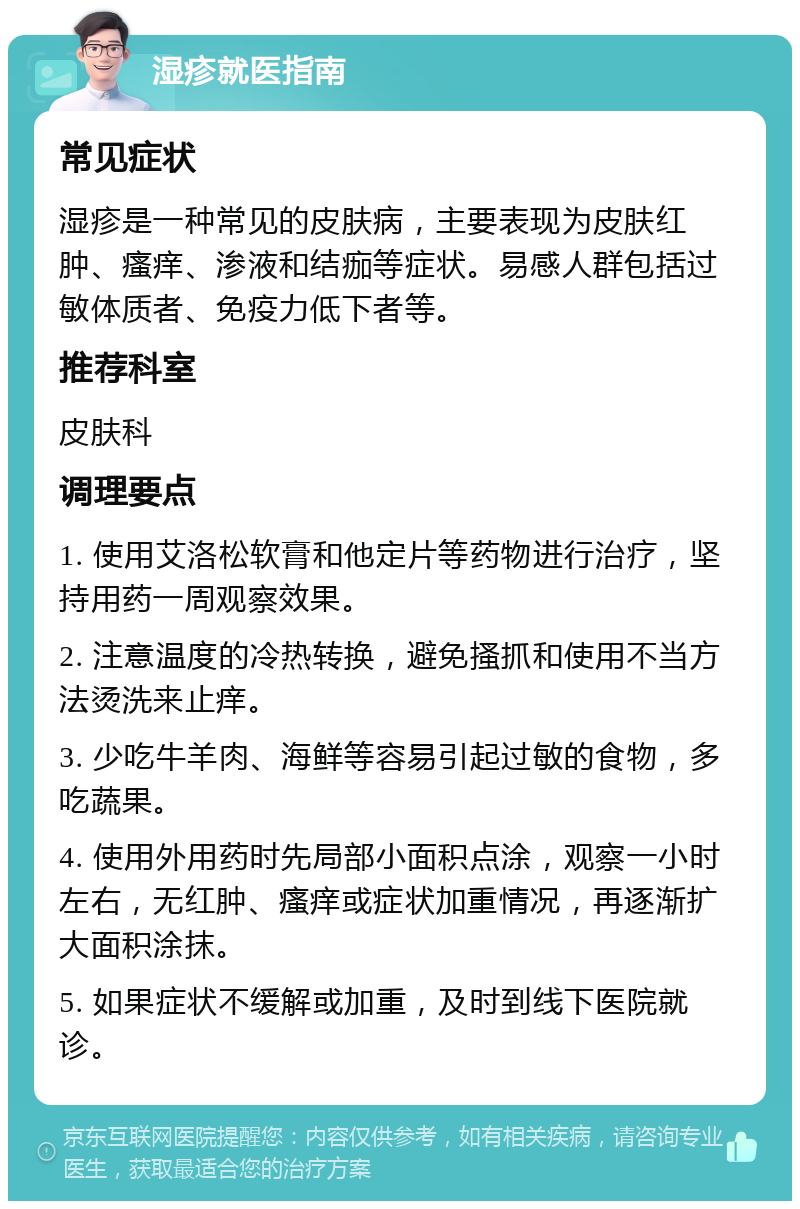 湿疹就医指南 常见症状 湿疹是一种常见的皮肤病，主要表现为皮肤红肿、瘙痒、渗液和结痂等症状。易感人群包括过敏体质者、免疫力低下者等。 推荐科室 皮肤科 调理要点 1. 使用艾洛松软膏和他定片等药物进行治疗，坚持用药一周观察效果。 2. 注意温度的冷热转换，避免搔抓和使用不当方法烫洗来止痒。 3. 少吃牛羊肉、海鲜等容易引起过敏的食物，多吃蔬果。 4. 使用外用药时先局部小面积点涂，观察一小时左右，无红肿、瘙痒或症状加重情况，再逐渐扩大面积涂抹。 5. 如果症状不缓解或加重，及时到线下医院就诊。