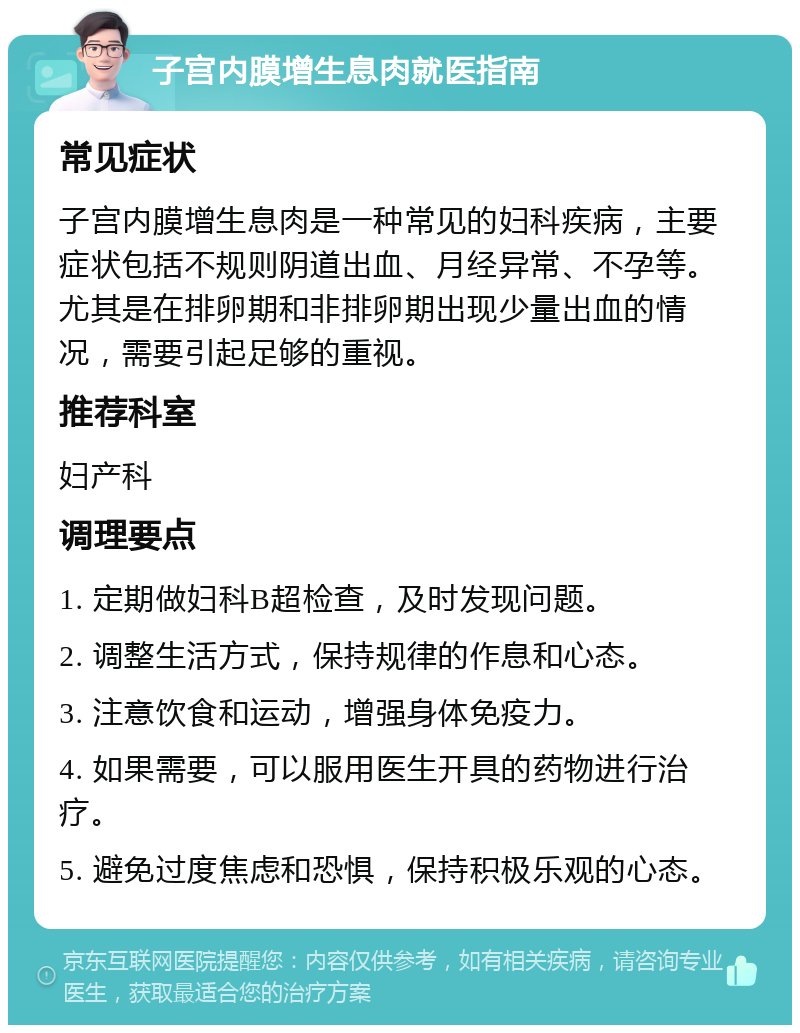 子宫内膜增生息肉就医指南 常见症状 子宫内膜增生息肉是一种常见的妇科疾病，主要症状包括不规则阴道出血、月经异常、不孕等。尤其是在排卵期和非排卵期出现少量出血的情况，需要引起足够的重视。 推荐科室 妇产科 调理要点 1. 定期做妇科B超检查，及时发现问题。 2. 调整生活方式，保持规律的作息和心态。 3. 注意饮食和运动，增强身体免疫力。 4. 如果需要，可以服用医生开具的药物进行治疗。 5. 避免过度焦虑和恐惧，保持积极乐观的心态。