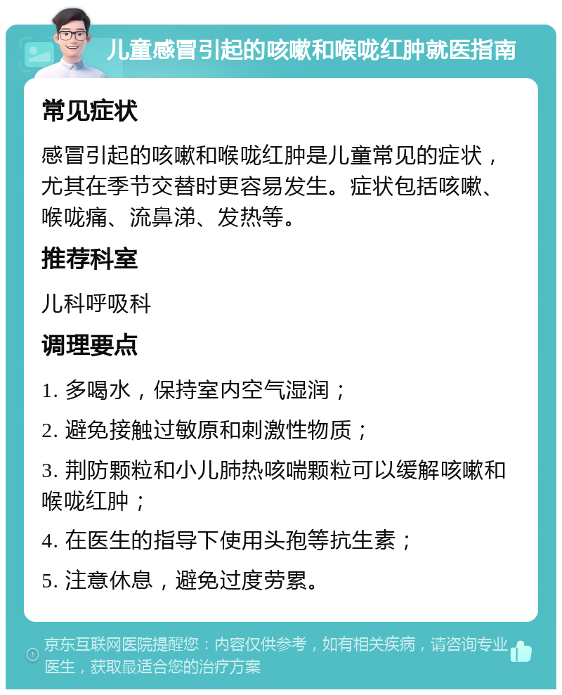 儿童感冒引起的咳嗽和喉咙红肿就医指南 常见症状 感冒引起的咳嗽和喉咙红肿是儿童常见的症状，尤其在季节交替时更容易发生。症状包括咳嗽、喉咙痛、流鼻涕、发热等。 推荐科室 儿科呼吸科 调理要点 1. 多喝水，保持室内空气湿润； 2. 避免接触过敏原和刺激性物质； 3. 荆防颗粒和小儿肺热咳喘颗粒可以缓解咳嗽和喉咙红肿； 4. 在医生的指导下使用头孢等抗生素； 5. 注意休息，避免过度劳累。