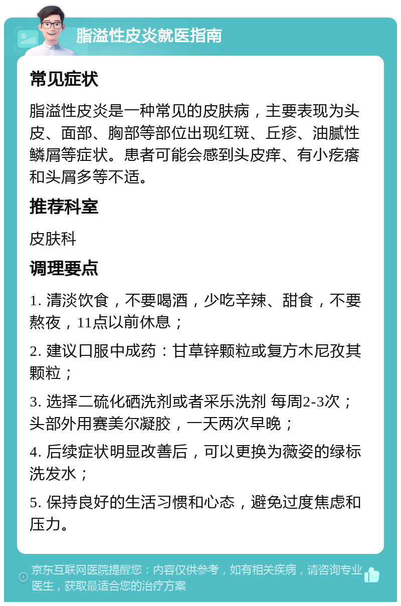 脂溢性皮炎就医指南 常见症状 脂溢性皮炎是一种常见的皮肤病，主要表现为头皮、面部、胸部等部位出现红斑、丘疹、油腻性鳞屑等症状。患者可能会感到头皮痒、有小疙瘩和头屑多等不适。 推荐科室 皮肤科 调理要点 1. 清淡饮食，不要喝酒，少吃辛辣、甜食，不要熬夜，11点以前休息； 2. 建议口服中成药：甘草锌颗粒或复方木尼孜其颗粒； 3. 选择二硫化硒洗剂或者采乐洗剂 每周2-3次；头部外用赛美尔凝胶，一天两次早晚； 4. 后续症状明显改善后，可以更换为薇姿的绿标洗发水； 5. 保持良好的生活习惯和心态，避免过度焦虑和压力。