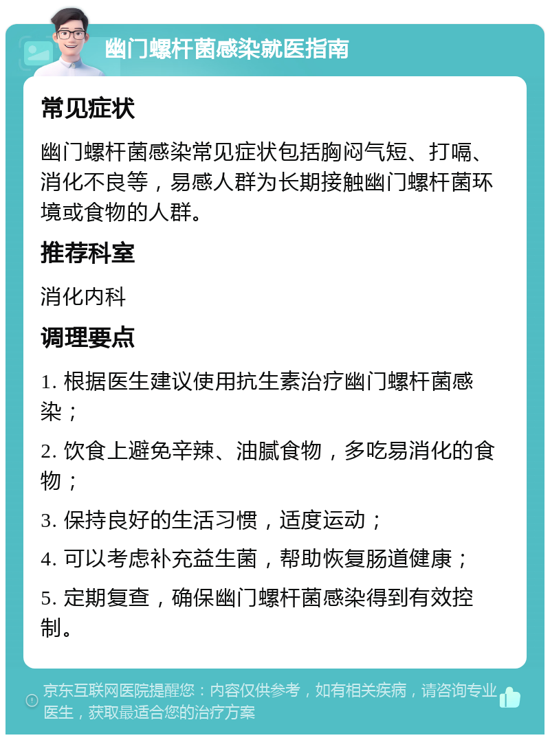 幽门螺杆菌感染就医指南 常见症状 幽门螺杆菌感染常见症状包括胸闷气短、打嗝、消化不良等，易感人群为长期接触幽门螺杆菌环境或食物的人群。 推荐科室 消化内科 调理要点 1. 根据医生建议使用抗生素治疗幽门螺杆菌感染； 2. 饮食上避免辛辣、油腻食物，多吃易消化的食物； 3. 保持良好的生活习惯，适度运动； 4. 可以考虑补充益生菌，帮助恢复肠道健康； 5. 定期复查，确保幽门螺杆菌感染得到有效控制。