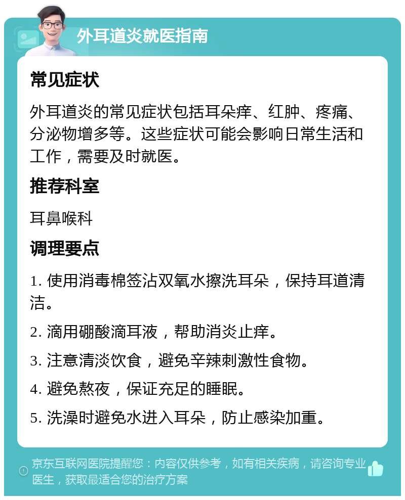 外耳道炎就医指南 常见症状 外耳道炎的常见症状包括耳朵痒、红肿、疼痛、分泌物增多等。这些症状可能会影响日常生活和工作，需要及时就医。 推荐科室 耳鼻喉科 调理要点 1. 使用消毒棉签沾双氧水擦洗耳朵，保持耳道清洁。 2. 滴用硼酸滴耳液，帮助消炎止痒。 3. 注意清淡饮食，避免辛辣刺激性食物。 4. 避免熬夜，保证充足的睡眠。 5. 洗澡时避免水进入耳朵，防止感染加重。