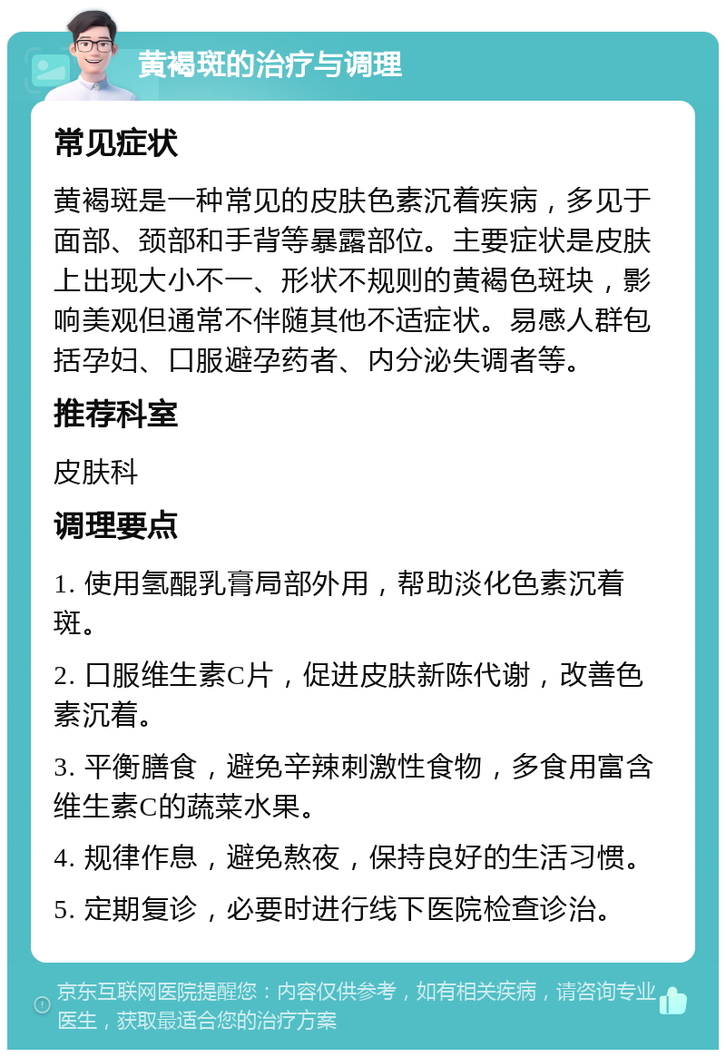 黄褐斑的治疗与调理 常见症状 黄褐斑是一种常见的皮肤色素沉着疾病，多见于面部、颈部和手背等暴露部位。主要症状是皮肤上出现大小不一、形状不规则的黄褐色斑块，影响美观但通常不伴随其他不适症状。易感人群包括孕妇、口服避孕药者、内分泌失调者等。 推荐科室 皮肤科 调理要点 1. 使用氢醌乳膏局部外用，帮助淡化色素沉着斑。 2. 口服维生素C片，促进皮肤新陈代谢，改善色素沉着。 3. 平衡膳食，避免辛辣刺激性食物，多食用富含维生素C的蔬菜水果。 4. 规律作息，避免熬夜，保持良好的生活习惯。 5. 定期复诊，必要时进行线下医院检查诊治。