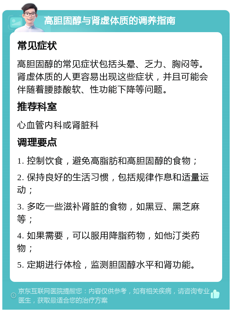 高胆固醇与肾虚体质的调养指南 常见症状 高胆固醇的常见症状包括头晕、乏力、胸闷等。肾虚体质的人更容易出现这些症状，并且可能会伴随着腰膝酸软、性功能下降等问题。 推荐科室 心血管内科或肾脏科 调理要点 1. 控制饮食，避免高脂肪和高胆固醇的食物； 2. 保持良好的生活习惯，包括规律作息和适量运动； 3. 多吃一些滋补肾脏的食物，如黑豆、黑芝麻等； 4. 如果需要，可以服用降脂药物，如他汀类药物； 5. 定期进行体检，监测胆固醇水平和肾功能。