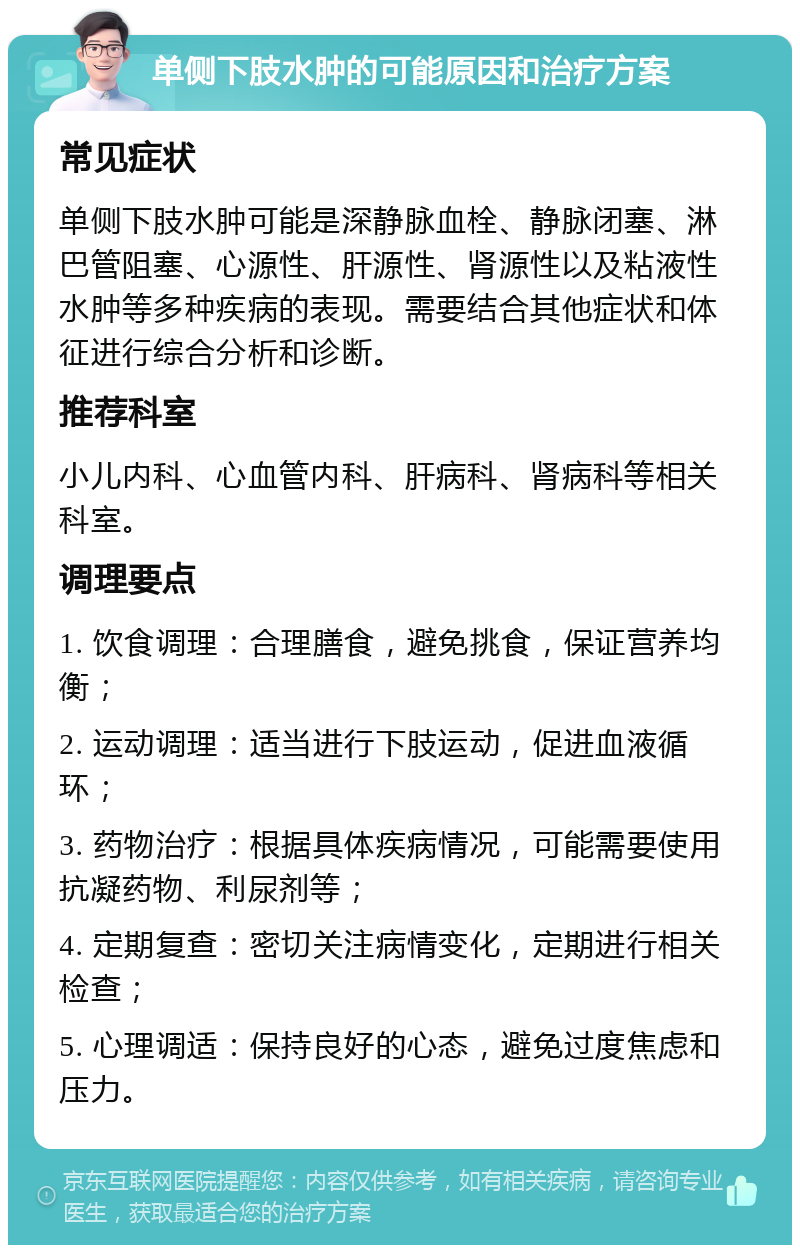 单侧下肢水肿的可能原因和治疗方案 常见症状 单侧下肢水肿可能是深静脉血栓、静脉闭塞、淋巴管阻塞、心源性、肝源性、肾源性以及粘液性水肿等多种疾病的表现。需要结合其他症状和体征进行综合分析和诊断。 推荐科室 小儿内科、心血管内科、肝病科、肾病科等相关科室。 调理要点 1. 饮食调理：合理膳食，避免挑食，保证营养均衡； 2. 运动调理：适当进行下肢运动，促进血液循环； 3. 药物治疗：根据具体疾病情况，可能需要使用抗凝药物、利尿剂等； 4. 定期复查：密切关注病情变化，定期进行相关检查； 5. 心理调适：保持良好的心态，避免过度焦虑和压力。