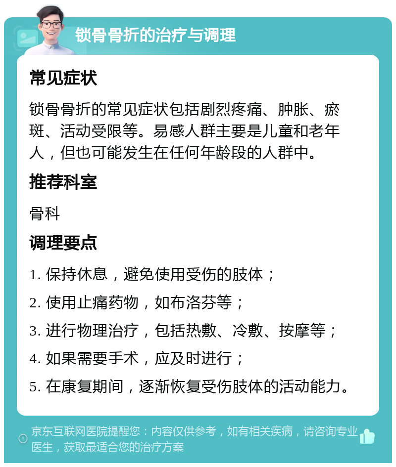 锁骨骨折的治疗与调理 常见症状 锁骨骨折的常见症状包括剧烈疼痛、肿胀、瘀斑、活动受限等。易感人群主要是儿童和老年人，但也可能发生在任何年龄段的人群中。 推荐科室 骨科 调理要点 1. 保持休息，避免使用受伤的肢体； 2. 使用止痛药物，如布洛芬等； 3. 进行物理治疗，包括热敷、冷敷、按摩等； 4. 如果需要手术，应及时进行； 5. 在康复期间，逐渐恢复受伤肢体的活动能力。