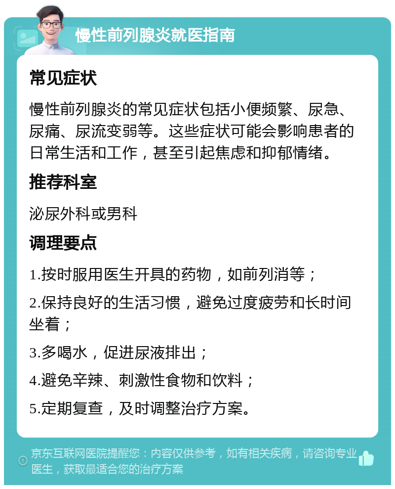 慢性前列腺炎就医指南 常见症状 慢性前列腺炎的常见症状包括小便频繁、尿急、尿痛、尿流变弱等。这些症状可能会影响患者的日常生活和工作，甚至引起焦虑和抑郁情绪。 推荐科室 泌尿外科或男科 调理要点 1.按时服用医生开具的药物，如前列消等； 2.保持良好的生活习惯，避免过度疲劳和长时间坐着； 3.多喝水，促进尿液排出； 4.避免辛辣、刺激性食物和饮料； 5.定期复查，及时调整治疗方案。