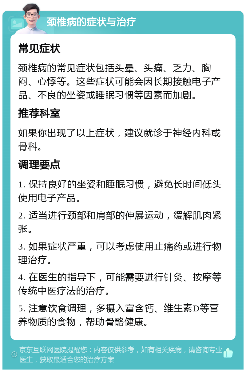 颈椎病的症状与治疗 常见症状 颈椎病的常见症状包括头晕、头痛、乏力、胸闷、心悸等。这些症状可能会因长期接触电子产品、不良的坐姿或睡眠习惯等因素而加剧。 推荐科室 如果你出现了以上症状，建议就诊于神经内科或骨科。 调理要点 1. 保持良好的坐姿和睡眠习惯，避免长时间低头使用电子产品。 2. 适当进行颈部和肩部的伸展运动，缓解肌肉紧张。 3. 如果症状严重，可以考虑使用止痛药或进行物理治疗。 4. 在医生的指导下，可能需要进行针灸、按摩等传统中医疗法的治疗。 5. 注意饮食调理，多摄入富含钙、维生素D等营养物质的食物，帮助骨骼健康。