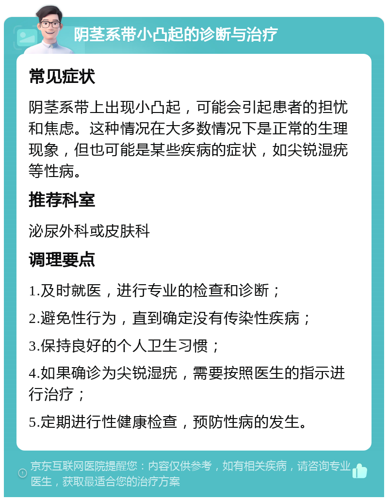 阴茎系带小凸起的诊断与治疗 常见症状 阴茎系带上出现小凸起，可能会引起患者的担忧和焦虑。这种情况在大多数情况下是正常的生理现象，但也可能是某些疾病的症状，如尖锐湿疣等性病。 推荐科室 泌尿外科或皮肤科 调理要点 1.及时就医，进行专业的检查和诊断； 2.避免性行为，直到确定没有传染性疾病； 3.保持良好的个人卫生习惯； 4.如果确诊为尖锐湿疣，需要按照医生的指示进行治疗； 5.定期进行性健康检查，预防性病的发生。