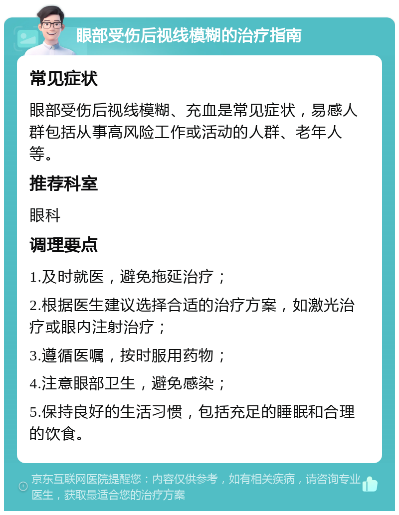 眼部受伤后视线模糊的治疗指南 常见症状 眼部受伤后视线模糊、充血是常见症状，易感人群包括从事高风险工作或活动的人群、老年人等。 推荐科室 眼科 调理要点 1.及时就医，避免拖延治疗； 2.根据医生建议选择合适的治疗方案，如激光治疗或眼内注射治疗； 3.遵循医嘱，按时服用药物； 4.注意眼部卫生，避免感染； 5.保持良好的生活习惯，包括充足的睡眠和合理的饮食。