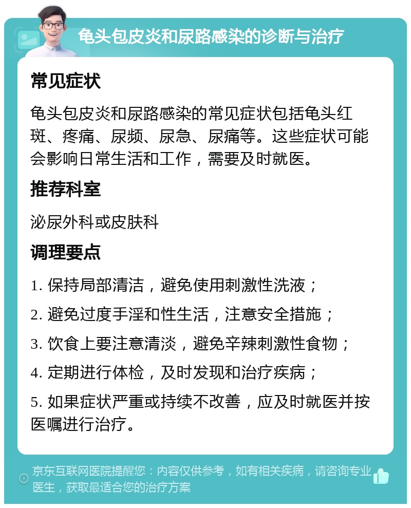 龟头包皮炎和尿路感染的诊断与治疗 常见症状 龟头包皮炎和尿路感染的常见症状包括龟头红斑、疼痛、尿频、尿急、尿痛等。这些症状可能会影响日常生活和工作，需要及时就医。 推荐科室 泌尿外科或皮肤科 调理要点 1. 保持局部清洁，避免使用刺激性洗液； 2. 避免过度手淫和性生活，注意安全措施； 3. 饮食上要注意清淡，避免辛辣刺激性食物； 4. 定期进行体检，及时发现和治疗疾病； 5. 如果症状严重或持续不改善，应及时就医并按医嘱进行治疗。