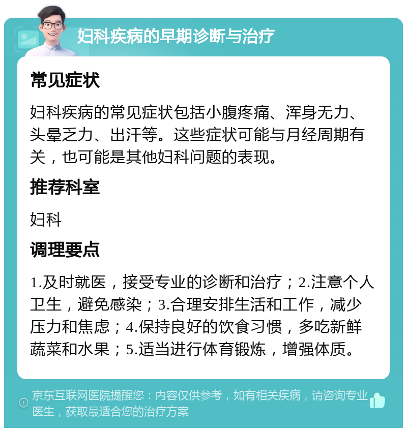 妇科疾病的早期诊断与治疗 常见症状 妇科疾病的常见症状包括小腹疼痛、浑身无力、头晕乏力、出汗等。这些症状可能与月经周期有关，也可能是其他妇科问题的表现。 推荐科室 妇科 调理要点 1.及时就医，接受专业的诊断和治疗；2.注意个人卫生，避免感染；3.合理安排生活和工作，减少压力和焦虑；4.保持良好的饮食习惯，多吃新鲜蔬菜和水果；5.适当进行体育锻炼，增强体质。