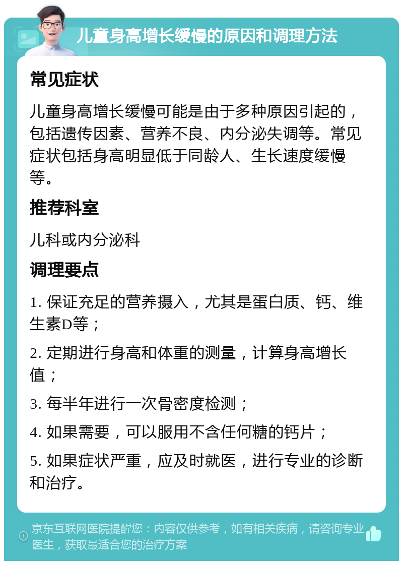 儿童身高增长缓慢的原因和调理方法 常见症状 儿童身高增长缓慢可能是由于多种原因引起的，包括遗传因素、营养不良、内分泌失调等。常见症状包括身高明显低于同龄人、生长速度缓慢等。 推荐科室 儿科或内分泌科 调理要点 1. 保证充足的营养摄入，尤其是蛋白质、钙、维生素D等； 2. 定期进行身高和体重的测量，计算身高增长值； 3. 每半年进行一次骨密度检测； 4. 如果需要，可以服用不含任何糖的钙片； 5. 如果症状严重，应及时就医，进行专业的诊断和治疗。