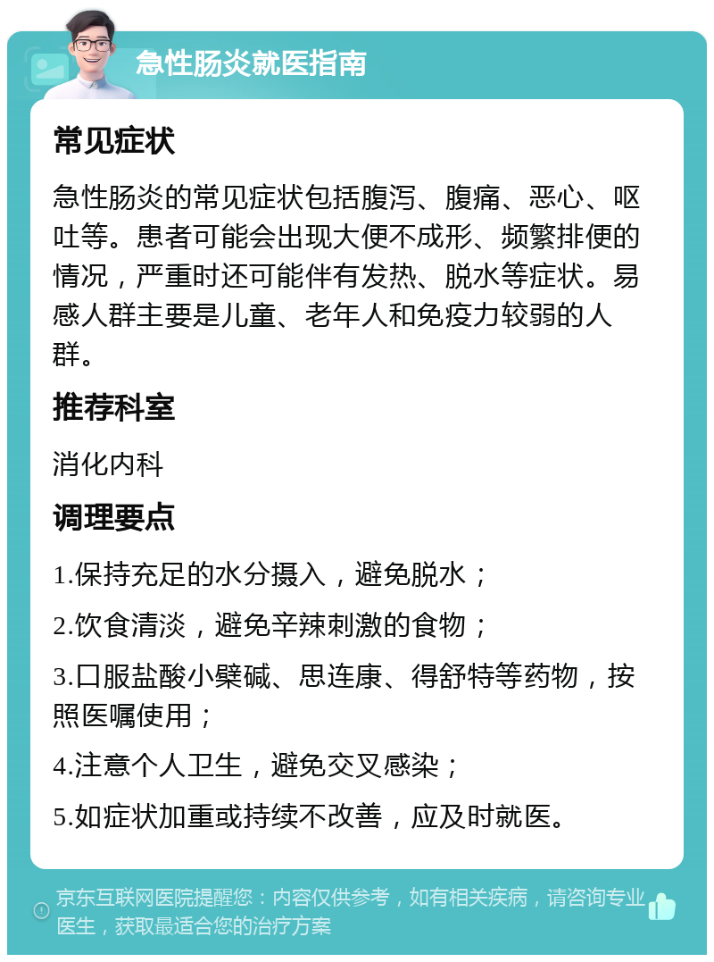 急性肠炎就医指南 常见症状 急性肠炎的常见症状包括腹泻、腹痛、恶心、呕吐等。患者可能会出现大便不成形、频繁排便的情况，严重时还可能伴有发热、脱水等症状。易感人群主要是儿童、老年人和免疫力较弱的人群。 推荐科室 消化内科 调理要点 1.保持充足的水分摄入，避免脱水； 2.饮食清淡，避免辛辣刺激的食物； 3.口服盐酸小檗碱、思连康、得舒特等药物，按照医嘱使用； 4.注意个人卫生，避免交叉感染； 5.如症状加重或持续不改善，应及时就医。