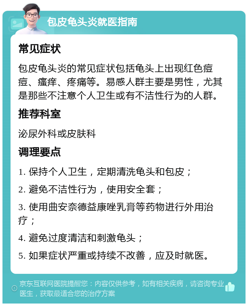 包皮龟头炎就医指南 常见症状 包皮龟头炎的常见症状包括龟头上出现红色痘痘、瘙痒、疼痛等。易感人群主要是男性，尤其是那些不注意个人卫生或有不洁性行为的人群。 推荐科室 泌尿外科或皮肤科 调理要点 1. 保持个人卫生，定期清洗龟头和包皮； 2. 避免不洁性行为，使用安全套； 3. 使用曲安奈德益康唑乳膏等药物进行外用治疗； 4. 避免过度清洁和刺激龟头； 5. 如果症状严重或持续不改善，应及时就医。