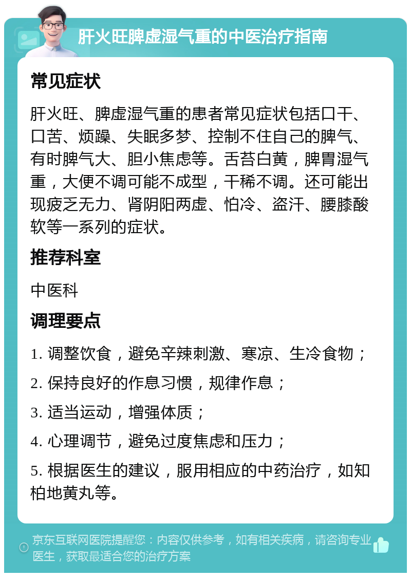 肝火旺脾虚湿气重的中医治疗指南 常见症状 肝火旺、脾虚湿气重的患者常见症状包括口干、口苦、烦躁、失眠多梦、控制不住自己的脾气、有时脾气大、胆小焦虑等。舌苔白黄，脾胃湿气重，大便不调可能不成型，干稀不调。还可能出现疲乏无力、肾阴阳两虚、怕冷、盗汗、腰膝酸软等一系列的症状。 推荐科室 中医科 调理要点 1. 调整饮食，避免辛辣刺激、寒凉、生冷食物； 2. 保持良好的作息习惯，规律作息； 3. 适当运动，增强体质； 4. 心理调节，避免过度焦虑和压力； 5. 根据医生的建议，服用相应的中药治疗，如知柏地黄丸等。