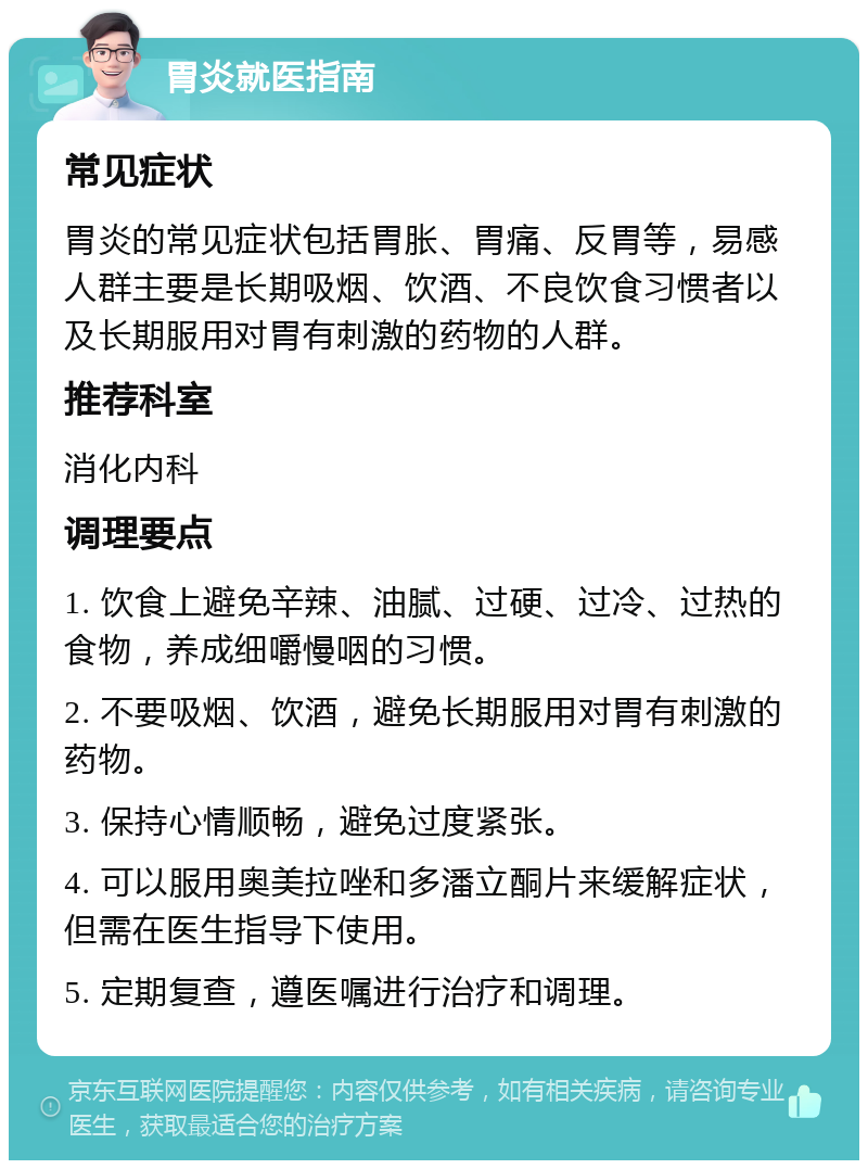 胃炎就医指南 常见症状 胃炎的常见症状包括胃胀、胃痛、反胃等，易感人群主要是长期吸烟、饮酒、不良饮食习惯者以及长期服用对胃有刺激的药物的人群。 推荐科室 消化内科 调理要点 1. 饮食上避免辛辣、油腻、过硬、过冷、过热的食物，养成细嚼慢咽的习惯。 2. 不要吸烟、饮酒，避免长期服用对胃有刺激的药物。 3. 保持心情顺畅，避免过度紧张。 4. 可以服用奥美拉唑和多潘立酮片来缓解症状，但需在医生指导下使用。 5. 定期复查，遵医嘱进行治疗和调理。