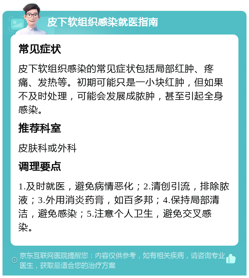 皮下软组织感染就医指南 常见症状 皮下软组织感染的常见症状包括局部红肿、疼痛、发热等。初期可能只是一小块红肿，但如果不及时处理，可能会发展成脓肿，甚至引起全身感染。 推荐科室 皮肤科或外科 调理要点 1.及时就医，避免病情恶化；2.清创引流，排除脓液；3.外用消炎药膏，如百多邦；4.保持局部清洁，避免感染；5.注意个人卫生，避免交叉感染。