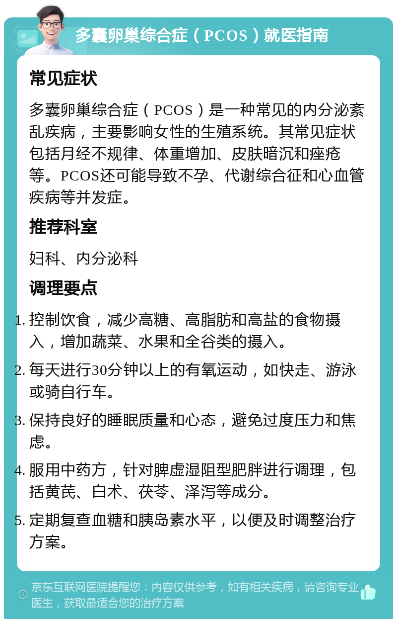 多囊卵巢综合症（PCOS）就医指南 常见症状 多囊卵巢综合症（PCOS）是一种常见的内分泌紊乱疾病，主要影响女性的生殖系统。其常见症状包括月经不规律、体重增加、皮肤暗沉和痤疮等。PCOS还可能导致不孕、代谢综合征和心血管疾病等并发症。 推荐科室 妇科、内分泌科 调理要点 控制饮食，减少高糖、高脂肪和高盐的食物摄入，增加蔬菜、水果和全谷类的摄入。 每天进行30分钟以上的有氧运动，如快走、游泳或骑自行车。 保持良好的睡眠质量和心态，避免过度压力和焦虑。 服用中药方，针对脾虚湿阻型肥胖进行调理，包括黄芪、白术、茯苓、泽泻等成分。 定期复查血糖和胰岛素水平，以便及时调整治疗方案。