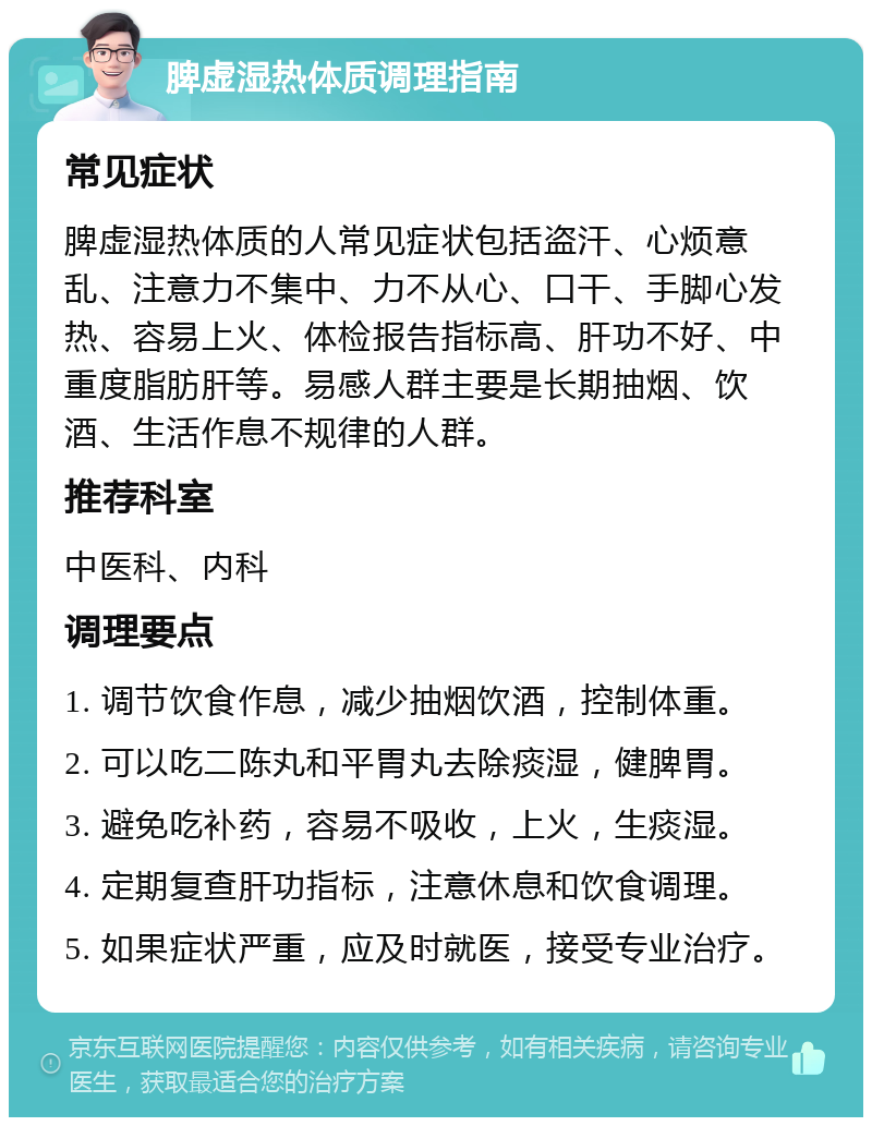 脾虚湿热体质调理指南 常见症状 脾虚湿热体质的人常见症状包括盗汗、心烦意乱、注意力不集中、力不从心、口干、手脚心发热、容易上火、体检报告指标高、肝功不好、中重度脂肪肝等。易感人群主要是长期抽烟、饮酒、生活作息不规律的人群。 推荐科室 中医科、内科 调理要点 1. 调节饮食作息，减少抽烟饮酒，控制体重。 2. 可以吃二陈丸和平胃丸去除痰湿，健脾胃。 3. 避免吃补药，容易不吸收，上火，生痰湿。 4. 定期复查肝功指标，注意休息和饮食调理。 5. 如果症状严重，应及时就医，接受专业治疗。